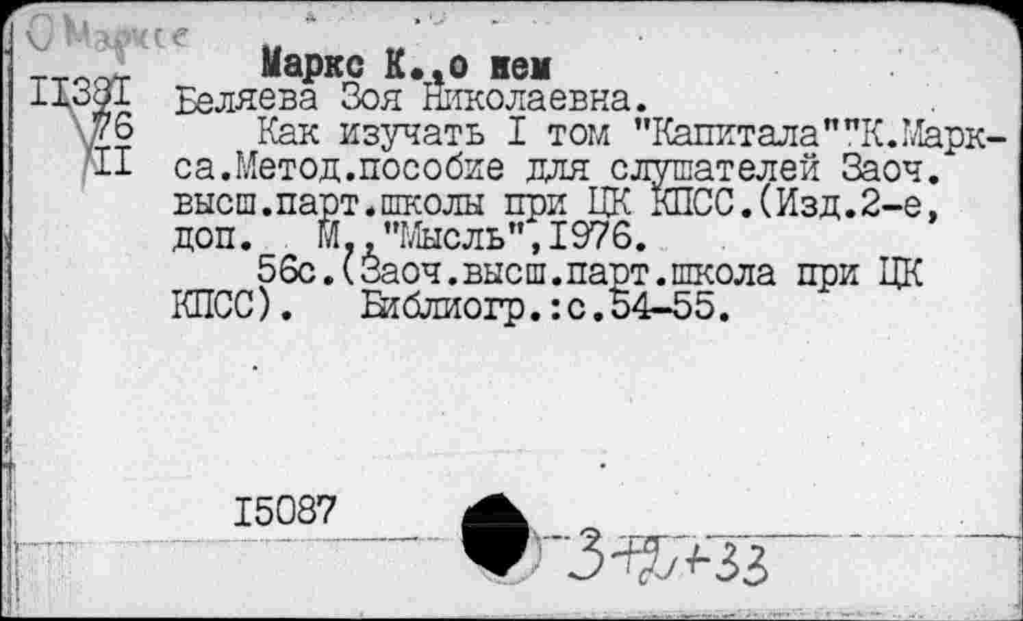 ﻿G
II38I v
Маркс К.»о кем
Беляева Зоя Николаевна.
Как изучать I том "Капитала""К.Марк-
fil са.Метод.пособие для слушателей Заоч. высш.парт.школы при ЦК КПСС.(Изд.2-е, доп.	М.,"Мысль",1976.
56с.(Заоч.высш.парт.школа при ЦК КПСС).	Втблиогр.:с.54-55.